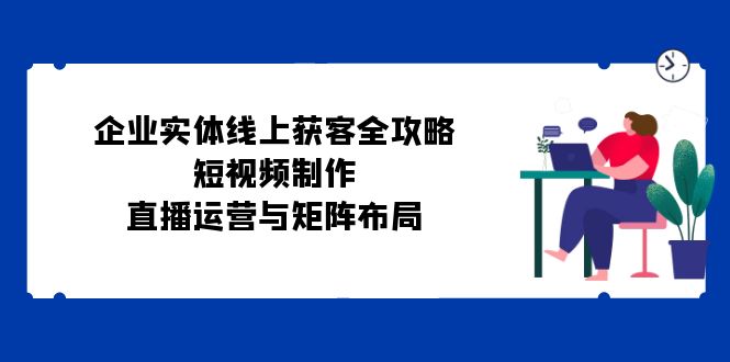 企业实体线上获客全攻略：短视频制作、直播运营与矩阵布局-91学习网