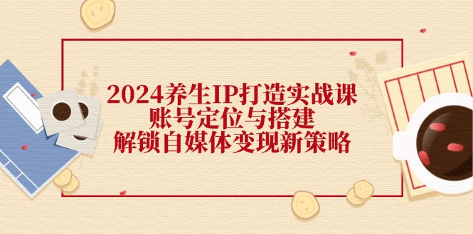 2024养生IP打造实战课：账号定位与搭建，解锁自媒体变现新策略-91学习网