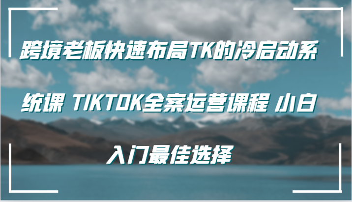 跨境老板快速布局TK的冷启动系统课 TIKTOK全案运营课程 小白入门最佳选择-91学习网