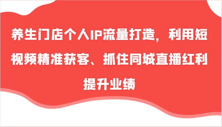 养生门店个人IP流量打造，利用短视频精准获客、抓住同城直播红利提升业绩（57节）-91学习网