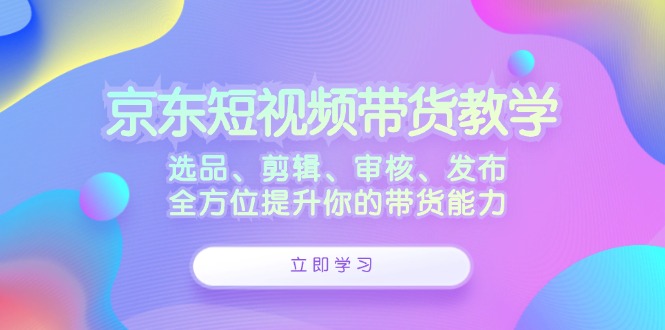 （12573期）京东短视频带货教学：选品、剪辑、审核、发布，全方位提升你的带货能力-91学习网