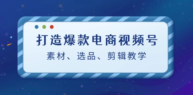 打造爆款电商视频号：素材、选品、剪辑教程-91学习网