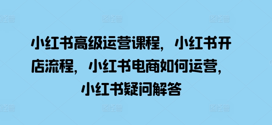 小红书高级运营课程，小红书开店流程，小红书电商如何运营，小红书疑问解答-91学习网