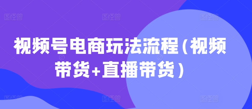 视频号电商玩法流程(视频带货+直播带货)-91学习网