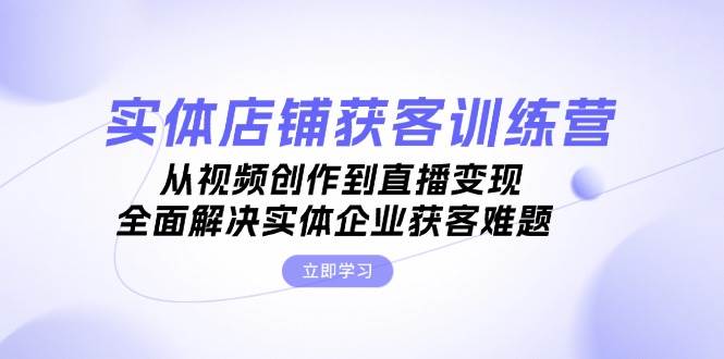 实体店铺获客特训营：从视频创作到直播变现，全面解决实体企业获客难题-91学习网