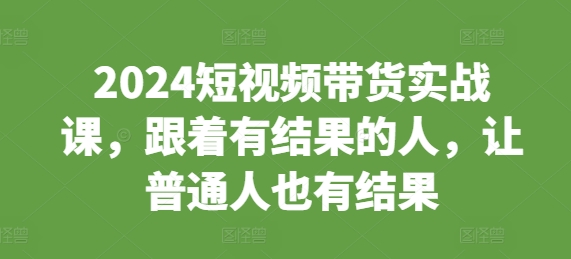 2024短视频带货实战课，跟着有结果的人，让普通人也有结果-91学习网