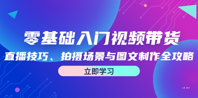 （12718期）零基础入门视频带货：直播技巧、拍摄场景与图文制作全攻略-91学习网