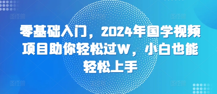 零基础入门，2024年国学视频项目助你轻松过W，小白也能轻松上手-91学习网