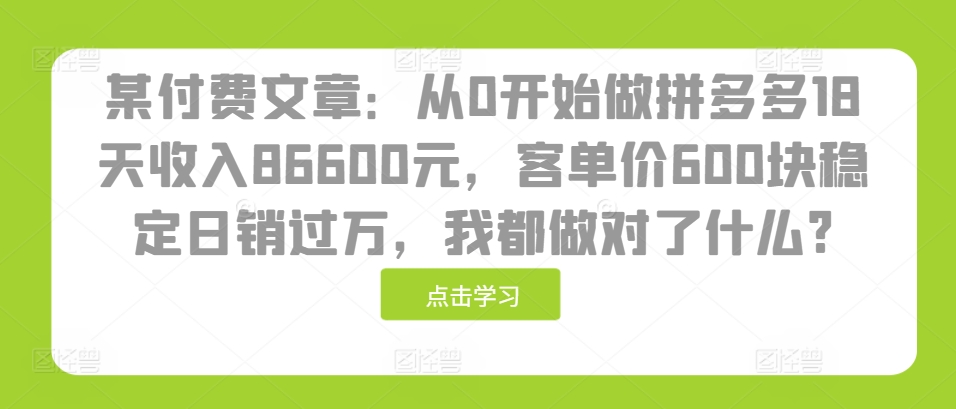 某付费文章：从0开始做拼多多18天收入86600元，客单价600块稳定日销过万，我都做对了什么?-91学习网