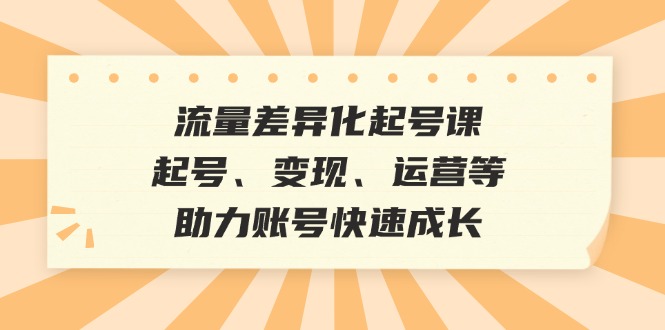 流量差异化起号课：起号、变现、运营等，助力账号快速成长-91学习网