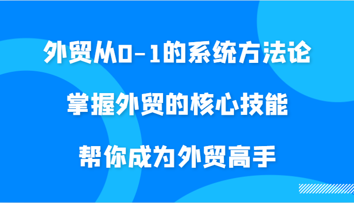 外贸从0-1的系统方法论，掌握外贸的核心技能，帮你成为外贸高手-91学习网