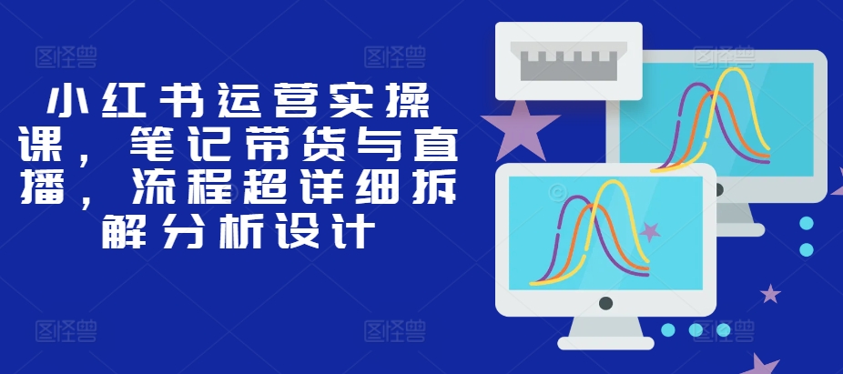 小红书运营实操课，笔记带货与直播，流程超详细拆解分析设计-91学习网