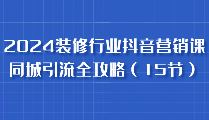 2024装修行业抖音营销课，同城引流全攻略，跟实战家学获客，成为数据驱动的营销专家-91学习网