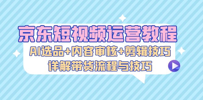 京东短视频运营教程：AI选品+内容审核+剪辑技巧，详解带货流程与技巧-91学习网