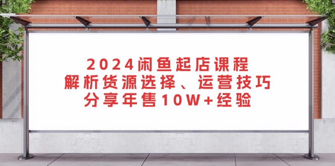 （13267期）2024闲鱼起店课程：解析货源选择、运营技巧，分享年售10W+经验-91学习网