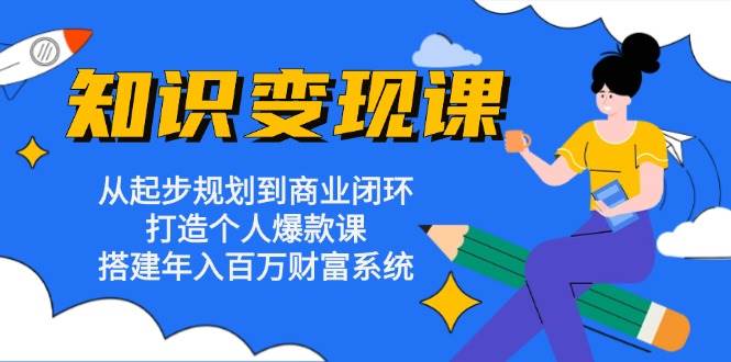 知识变现课：从起步规划到商业闭环 打造个人爆款课 搭建年入百万财富系统-91学习网