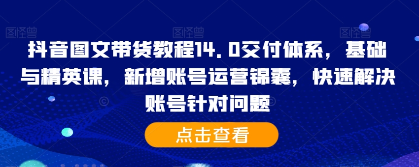 抖音图文带货教程14.0交付体系，基础与精英课，新增账号运营锦囊，快速解决账号针对问题-91学习网