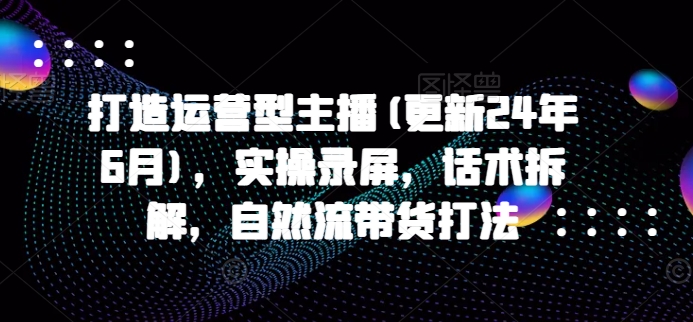 打造运营型主播(更新24年10月)，实操录屏，话术拆解，自然流带货打法-91学习网