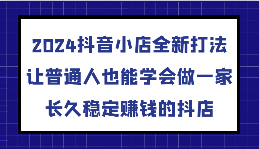 2024抖音小店全新打法，让普通人也能学会做一家长久稳定赚钱的抖店（更新）-91学习网