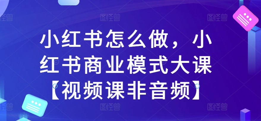 小红书怎么做，小红书商业模式大课【视频课非音频】-91学习网