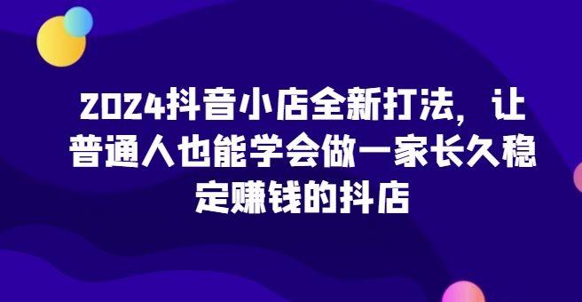 2024抖音小店全新打法，让普通人也能学会做一家长久稳定赚钱的抖店（更新）-91学习网