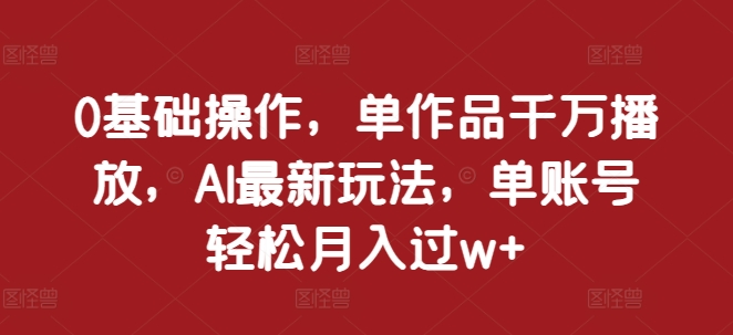 0基础操作，单作品千万播放，AI最新玩法，单账号轻松月入过w+【揭秘】-91学习网