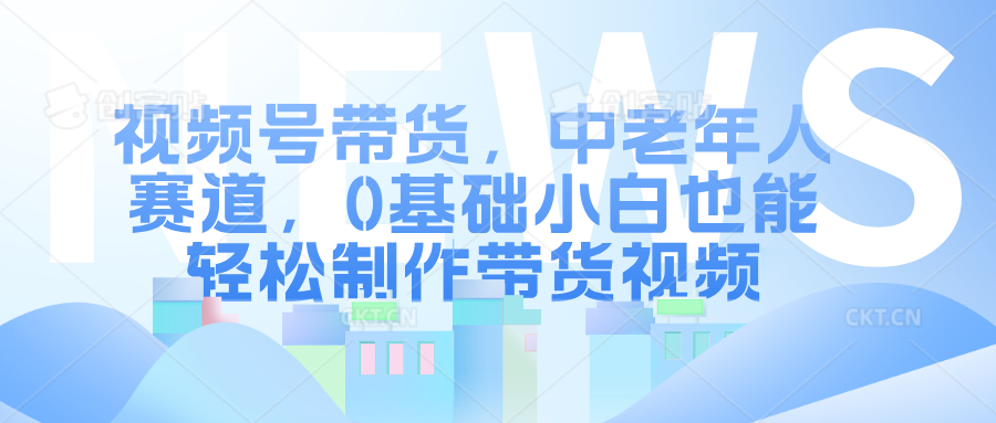 视频号带货，中老年人赛道，0基础小白也能轻松制作带货视频-91学习网