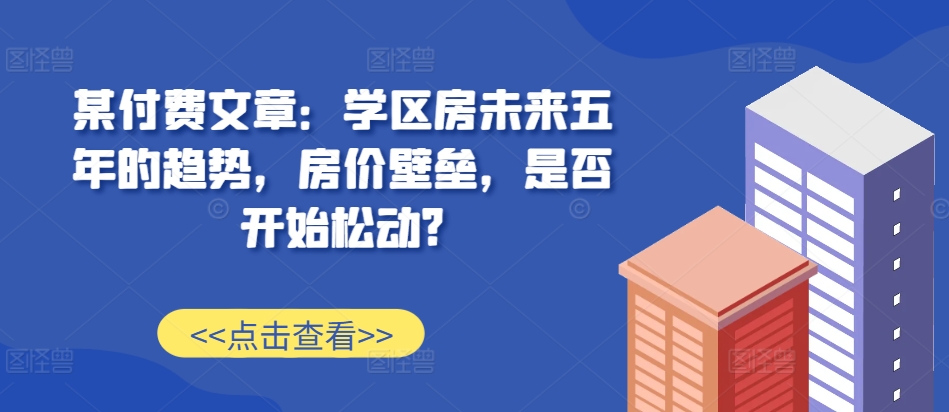 某付费文章：学区房未来五年的趋势，房价壁垒，是否开始松动?-91学习网