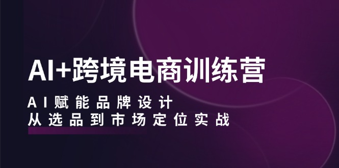 （12624期）AI+跨境电商训练营：AI赋能品牌设计，从选品到市场定位实战-91学习网