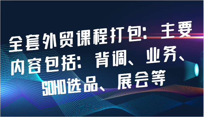 全套外贸课程打包：主要内容包括：背调、业务、SOHO选品、展会等-91学习网