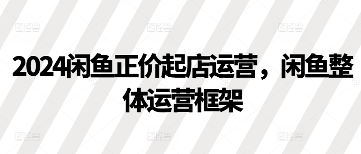 2024闲鱼正价起店运营，闲鱼整体运营框架-91学习网