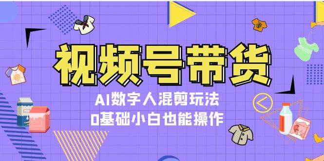 视频号带货，AI数字人混剪玩法，0基础小白也能操作-91学习网