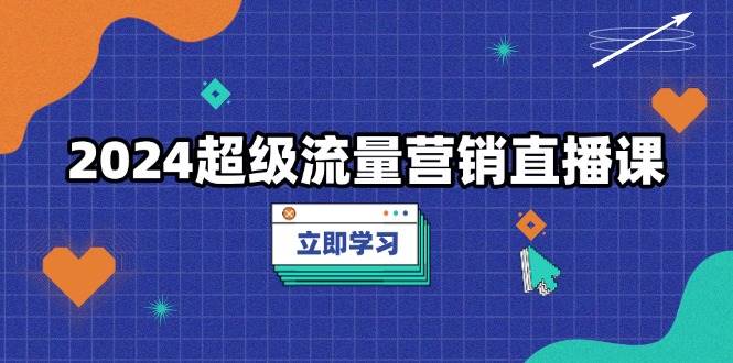 2024超级流量营销直播课，低成本打法，提升流量转化率，案例拆解爆款-91学习网