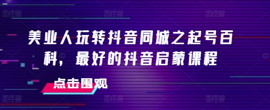 美业人玩转抖音同城之起号百科，最好的抖音启蒙课程-91学习网