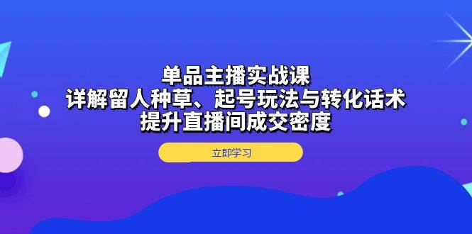 单品主播实战课：详解留人种草、起号玩法与转化话术，提升直播间成交密度-91学习网