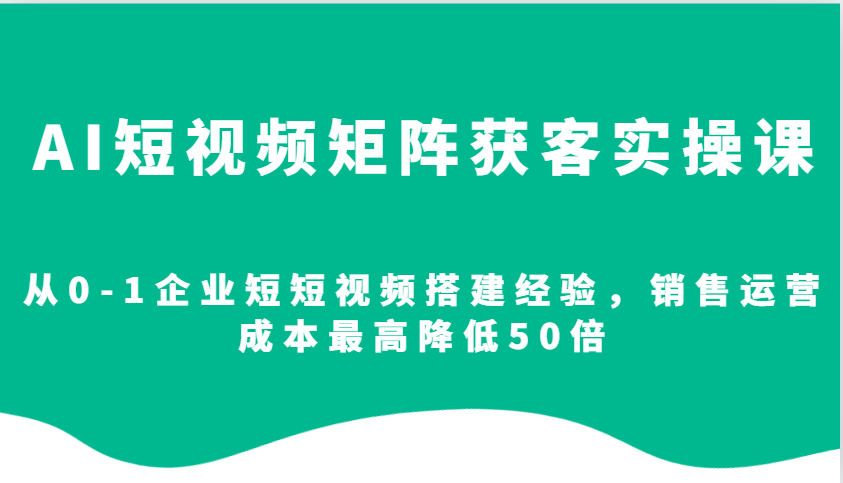 AI短视频矩阵获客实操课，从0-1企业短短视频搭建经验，销售运营成本最高降低50倍-91学习网