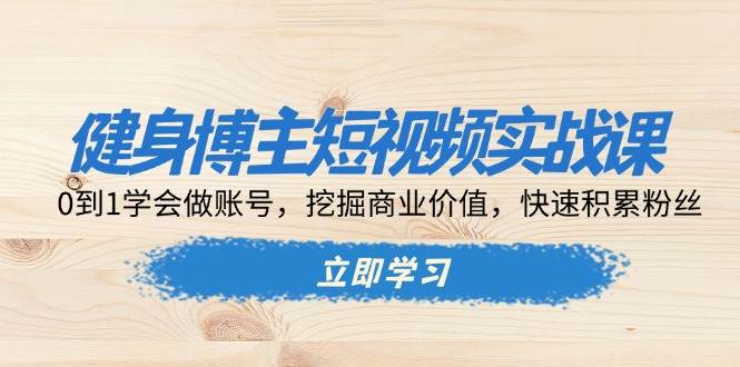 健身博主短视频实战课：0到1学会做账号，挖掘商业价值，快速积累粉丝-91学习网