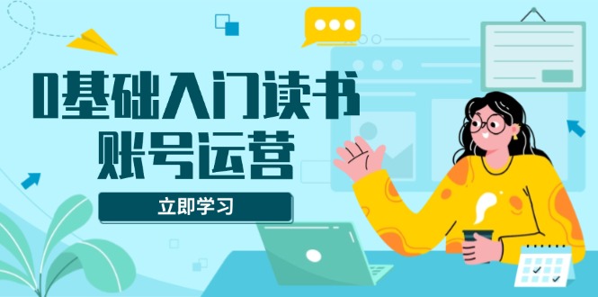 （13832期）0基础入门读书账号运营，系统课程助你解决素材、流量、变现等难题-91学习网