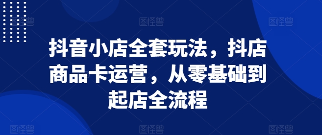 抖音小店全套玩法，抖店商品卡运营，从零基础到起店全流程-91学习网