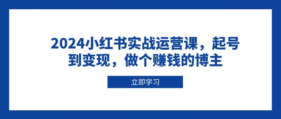 2024小红书实战运营课，起号到变现，做个赚钱的博主-91学习网