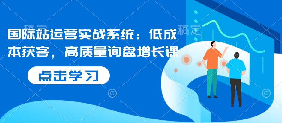 国际站运营实战系统：低成本获客，高质量询盘增长课-91学习网