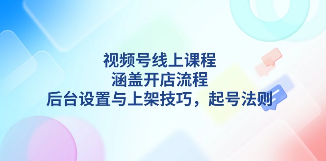 视频号线上课程详解，涵盖开店流程，后台设置与上架技巧，-91学习网